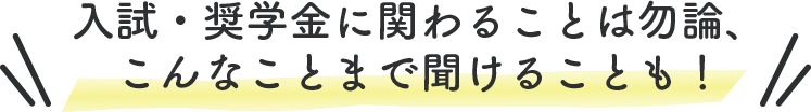 入試・奨学金に関わることは勿論、 こんなことまで聞けることも！