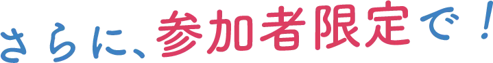 さらに、参加者限定で！