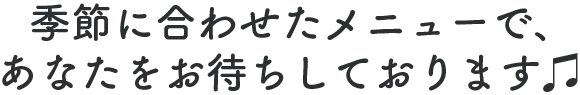 季節に合わせたメニューで、 あなたをお待ちしております♫