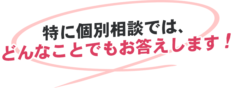 特に個別相談では、 どんなことでもお答えします!