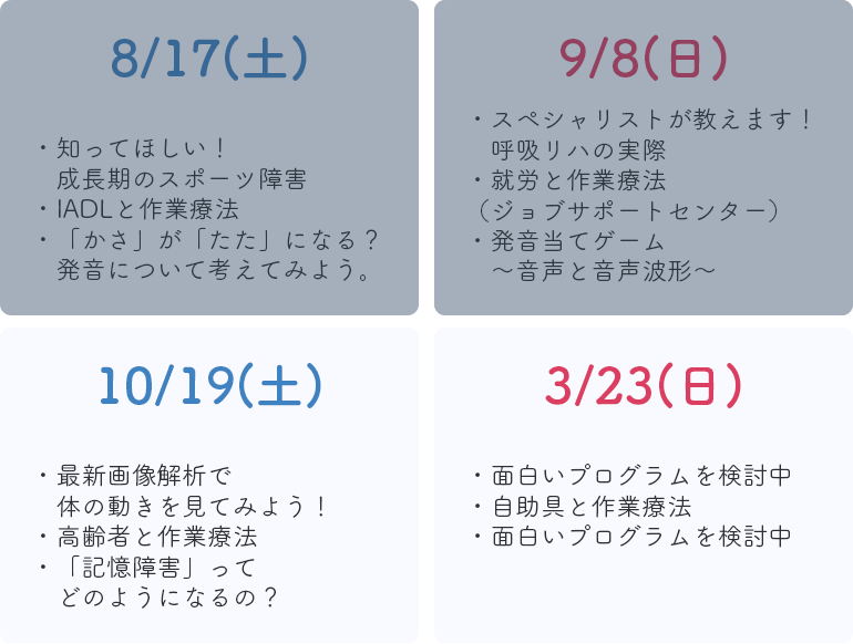 8/17(土),知ってほしい！成長期のスポーツ障害,IADLと作業療法,「かさ」が「たた」になる？,発音について考えてみよう。 9/8(日),スペシャリストが教えます！呼吸リハの実際,高齢者と作業療法,発音当てゲーム〜音声と音声波形〜 10/19(土),最新画像解析で体の動きを見てみよう！,海外と作業療法,「記憶障害」ってどのようになるの？ 3/23(日),面白いプログラムを検討中,自助具と作業療法,面白いプログラムを検討中